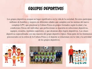 EQUIPOS DEPORTIVOS
Los grupos deportivos ocupan un lugar significativo en la vida de la sociedad. En estos participan
millones de hombres y mujeres de diferentes edades que cumplen con las normas del nuevo
complejo LPV; que practican la Cultura Física en grupos formados según la edad y las
condiciones físicas del individuo; que perfeccionan su maestría en selecciones deportivas,
equipos, escuelas, institutos superiores, y que alcanzan altos logros deportivos. Las clases
deportivas especializadas son una muestra del grupo deportivo típico. Gran parte de los fenómenos
psicosociales en la esfera de la Cultura Física y el deporte se relacionan con la vida y la actividad
de los grupos deportivos.
 
