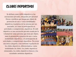 CLUBES DEPORTIVOS
Se definen como clubes deportivos a las
asociaciones privadas, integradas por personal
físicas o jurídicas que tengan por objeto de
promoción de una o varias modalidades
deportivas, la práctica de las mismas por sus
asociados, así como la participación en
actividades o competiciones deportivas. El club
deportivo es una asociación privada creada por la
voluntad de varias personas que tiene por objeto,
tanto la promoción o practica de una o varias
modalidades deportivas, o la participación de
actividades y competiciones deportivas. No existe
una única categoría y una uniforme regulación de
los clubes deportivos, diferenciándose varias
modalidades de clubes: los clubes deportivos
elementales, los clubes deportivos básicos y las
sociedades anónimas deportivas.
 