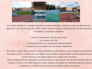 Los clubes deportivos se pueden organizar creando estructuras superiores como las federaciones
deportivas y las asociaciones de clubes, siendo necesario para la constitución de un club deportivo
el cumplir los siguientes requisitos:
* un acta fundacional, suscrita ante notario
los estatutos del club.
* informe favorable de la federación correspondiente.
* inscripción en el registro de asociaciones deportivas.
En muchos centros de enseñanza se han constituido un club deportivo para atender las necesidades
del propio centro y canalizar las actividades extraescolares, desarrollando escuelas deportivas para
promocionar las actividades deportivas y captar a los escolares.
Para la implantación de un deporte escolar de futuro es necesaria la vinculación estrecha entre los
centros escolares y los clubes deportivos para impulsar un modelo de iniciación deportiva menos
competitivo y en donde prevalezcan las actividades lúdico-recreativas.
 