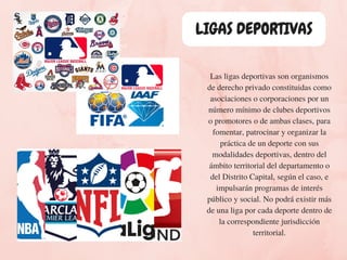 LIGAS DEPORTIVAS
Las ligas deportivas son organismos
de derecho privado constituidas como
asociaciones o corporaciones por un
número mínimo de clubes deportivos
o promotores o de ambas clases, para
fomentar, patrocinar y organizar la
práctica de un deporte con sus
modalidades deportivas, dentro del
ámbito territorial del departamento o
del Distrito Capital, según el caso, e
impulsarán programas de interés
público y social. No podrá existir más
de una liga por cada deporte dentro de
la correspondiente jurisdicción
territorial.
 