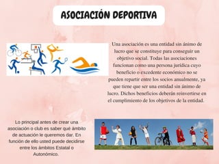 ASOCIACIÓN DEPORTIVA
Una asociación es una entidad sin ánimo de
lucro que se constituye para conseguir un
objetivo social. Todas las asociaciones
funcionan como una persona jurídica cuyo
beneficio o excedente económico no se
pueden repartir entre los socios anualmente, ya
que tiene que ser una entidad sin ánimo de
lucro. Dichos beneficios deberán reinvertirse en
el cumplimiento de los objetivos de la entidad. 
Lo principal antes de crear una
asociación o club es saber qué ámbito
de actuación le queremos dar. En
función de ello usted puede decidirse
entre los ámbitos Estatal o
Autonómico.
 