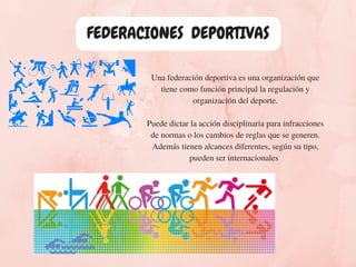 Una federación deportiva es una organización que
tiene como función principal la regulación y
organización del deporte.
Puede dictar la acción disciplinaria para infracciones
de normas o los cambios de reglas que se generen.
Además tienen alcances diferentes, según su tipo,
pueden ser internacionales 
FEDERACIONES  DEPORTIVAS
 