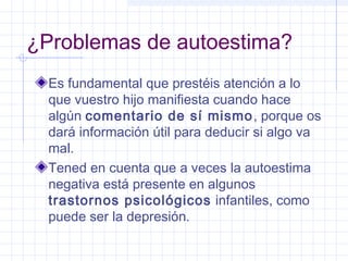 ¿Problemas de autoestima?
Es fundamental que prestéis atención a lo
que vuestro hijo manifiesta cuando hace
algún comentario de sí mismo, porque os
dará información útil para deducir si algo va
mal.
Tened en cuenta que a veces la autoestima
negativa está presente en algunos
trastornos psicológicos infantiles, como
puede ser la depresión.
 