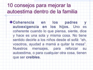 10 consejos para mejorar la
autoestima dentro de la familia
Coherencia en los padres y
autoexigencia en los hijos. Uno es
coherente cuando lo que piensa, siente, dice
y hace es una sola y misma cosa. No tiene
sentido decirle a los niños desde el sofá: “eh,
vosotros, ayudad a mamá a quitar la mesa”.
Nuestros mensajes, para reforzar su
autoestima, o para cualquier otra cosa, tienen
que ser creíbles.
 