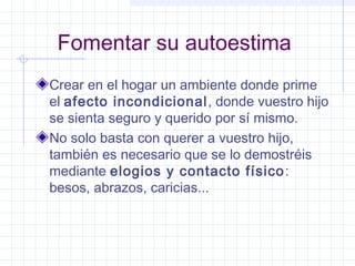 Fomentar su autoestima
Crear en el hogar un ambiente donde prime
el afecto incondicional, donde vuestro hijo
se sienta seguro y querido por sí mismo.
No solo basta con querer a vuestro hijo,
también es necesario que se lo demostréis
mediante elogios y contacto físico:
besos, abrazos, caricias...
 