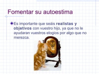 Fomentar su autoestima
Es importante que seáis realistas y
objetivos con vuestro hijo, ya que no le
ayudaran vuestros elogios por algo que no
merezca.
 