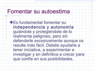 Fomentar su autoestima
Es fundamental fomentar su
independencia y autonomía
guiándole y protegiéndole de lo
realmente peligroso, pero sin
defenderle excesivamente aunque os
resulte más fácil. Debéis ayudarle a
tener iniciativa, a experimentar e
investigar y en definitiva a crecer para
que confíe en sus posibilidades.
 