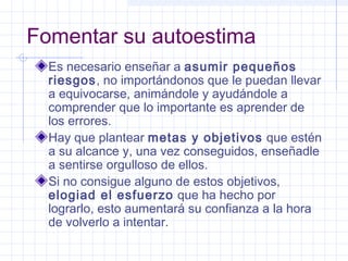Fomentar su autoestima
Es necesario enseñar a asumir pequeños
riesgos, no importándonos que le puedan llevar
a equivocarse, animándole y ayudándole a
comprender que lo importante es aprender de
los errores.
Hay que plantear metas y objetivos que estén
a su alcance y, una vez conseguidos, enseñadle
a sentirse orgulloso de ellos.
Si no consigue alguno de estos objetivos,
elogiad el esfuerzo que ha hecho por
lograrlo, esto aumentará su confianza a la hora
de volverlo a intentar.
 