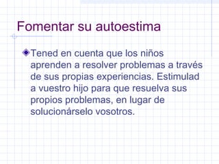 Fomentar su autoestima
Tened en cuenta que los niños
aprenden a resolver problemas a través
de sus propias experiencias. Estimulad
a vuestro hijo para que resuelva sus
propios problemas, en lugar de
solucionárselo vosotros.
 