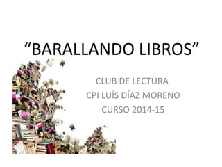 “BARALLANDO LIBROS” 
CLUB DE LECTURA 
CPI LUÍS DÍAZ MORENO 
CURSO 2014-15 
 