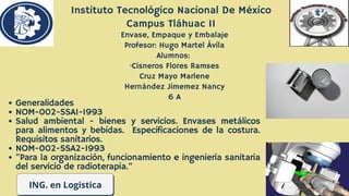 ING. en Logistica
Generalidades
NOM-002-SSA1-1993
Salud ambiental - bienes y servicios. Envases metálicos
para alimentos y bebidas. Especificaciones de la costura.
Requisitos sanitarios.
NOM-002-SSA2-1993
"Para la organización, funcionamiento e ingeniería sanitaria
del servicio de radioterapia."
Instituto Tecnológico Nacional De México
Campus Tláhuac II
Envase, Empaque y Embalaje
Profesor: Hugo Martel Ávila
Alumnos:
·Cisneros Flores Ramses
Cruz Mayo Marlene
Hernández Jimemez Nancy
6 A
 