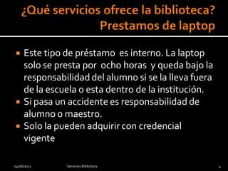     Este tipo de préstamo es interno. La laptop
     solo se presta por ocho horas y queda bajo la
     responsabilidad del alumno si se la lleva fuera
     de la escuela o esta dentro de la institución.
    Si pasa un accidente es responsabilidad de
     alumno o maestro.
    Solo la pueden adquirir con credencial
     vigente

04/06/2011     Servicios Biblioteca                    4
 