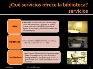 • La biblioteca cuenta con salas audiovisuales,
                    cubículos individuales y grupales en donde
        salas       puedes estar en total silencio sin molestia
                    alguna, es importante mencionar que esto es
                    sin costo alguno




                  • Puedes encontrar documentales recientes y
    videoteca       antiguos, todos estos son en video.




                    • Aquí hay periódicos de todos tipos de marcas,
                      hay antiguos y recientes estos lo pueden
     hemeroteca       adquirir cualquier tipo de persona siempre y
                      cuando este dentro de la facultad de ciencias
                      humanas


04/06/2011               Servicios Biblioteca                         5
 