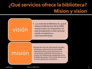 • . La visión de la biblioteca es que el
                             Sistema bibliotecario de la UABC,

             visión          siempre está a la vanguardia y se
                             está actualizando a nivel nacional
                             siendo competitivo a
                             internacionalmente,




                           • Brindar servicios de información actuales,
                             eficientes y oportunos a la comunidad

        misión
                             bajacaliforniana y particularmente a la
                             universitaria, utilizando mecanismos y
                             medios tecnológicos de vanguardia con la
                             finalidad de apoyar la formación de recurso
                             humano altamente competitivo



04/06/2011        Servicios Biblioteca                                     9
 