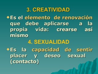 3. CREATIVIDAD
 Esel elemento de renovación
 que debe aplicarse      a la
 propia   vida:  crearse  así
 mismo
       4. SEXUALIDAD
 Es la capacidad de sentir
 placer y deseo sexual
 (contacto)
 