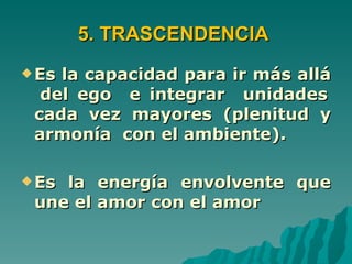 5. TRASCENDENCIA
 Esla capacidad para ir más allá
  del ego e integrar unidades
 cada vez mayores (plenitud y
 armonía con el ambiente).

 Esla energía envolvente que
 une el amor con el amor
 