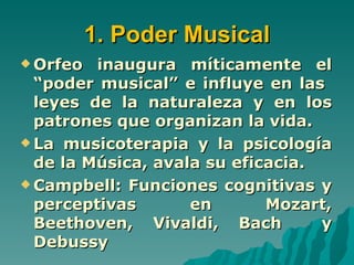 1. Poder Musical
 Orfeo  inaugura míticamente el
  “poder musical” e influye en las
  leyes de la naturaleza y en los
  patrones que organizan la vida.
 La musicoterapia y la psicología
  de la Música, avala su eficacia.
 Campbell: Funciones cognitivas y
  perceptivas       en       Mozart,
  Beethoven, Vivaldi, Bach         y
  Debussy
 