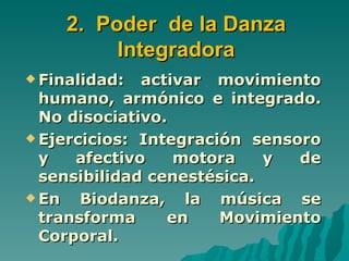 2. Poder de la Danza
         Integradora
 Finalidad:  activar movimiento
  humano, armónico e integrado.
  No disociativo.
 Ejercicios: Integración sensoro
  y   afectivo    motora    y  de
  sensibilidad cenestésica.
 En   Biodanza, la música se
  transforma     en    Movimiento
  Corporal.
 