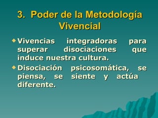 3. Poder de la Metodología
         Vivencial
 Vivencias    integradoras   para
  superar     disociaciones    que
  induce nuestra cultura.
 Disociación   psicosomática, se
  piensa, se siente y actúa
  diferente.
 