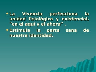  La   Vivencia     perfecciona  la
  unidad fisiológica y existencial,
  ”en el aquí y el ahora” .
 Estimula    la parte sana de
  nuestra identidad.
 