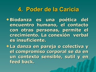 4. Poder de la Caricia
 Biodanza    es una poética del
  encuentro humano, el contacto
  con otras personas, permite el
  crecimiento. La conexión verbal
  es insuficiente.
 La danza en pareja o colectiva y
  el compromiso corporal se da en
  un contexto sensible, sutil y en
  feed back.
 