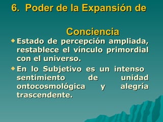 6. Poder de la Expansión de

             Conciencia
 Estado  de percepción ampliada,
  restablece el vínculo primordial
  con el universo.
 En lo Subjetivo es un intenso
  sentimiento       de     unidad
  ontocosmológica      y   alegría
  trascendente.
 