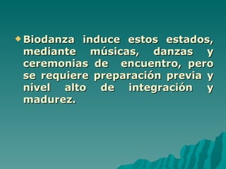  Biodanza induce estos estados,
 mediante músicas, danzas y
 ceremonias de encuentro, pero
 se requiere preparación previa y
 nivel alto de integración y
 madurez.
 