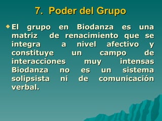 7. Poder del Grupo
 El grupo en Biodanza es una
 matriz    de renacimiento que se
 integra     a nivel afectivo y
 constituye     un    campo     de
 interacciones     muy    intensas
 Biodanza    no   es  un   sistema
 solipsista ni de comunicación
 verbal.
 
