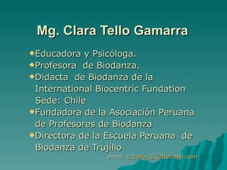 Mg. Clara Tello Gamarra
Educadora  y Psicóloga.
Profesora de Biodanza.
Didacta de Biodanza de la

 International Biocentric Fundation
 Sede: Chile
Fundadora de la Asociación Peruana

 de Profesores de Biodanza
Directora de la Escuela Peruana de

 Biodanza de Trujillo
                email: c_tello_g_@hotmail.com
 