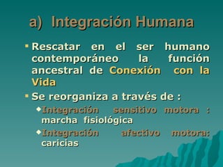 a) Integración Humana
 Rescatar en el ser humano
  contemporáneo      la   función
  ancestral de Conexión con la
  Vida
 Se reorganiza a través de :
 Integración   sensitivo motora :
  marcha fisiológica
 Integración     afectivo motora:
  caricias
 
