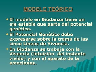 MODELO TEÓRICO
 El modelo en Biodanza tiene un
  eje estable que parte del potencial
  genético.
 El Potencial Genético debe
  expresarse sobre la trama de las
  cinco Líneas de Vivencia.
 En Biodanza se trabaja con la
  Vivencia (intuición del instante
  vivido) y con el aparato de la
  emociones.
 