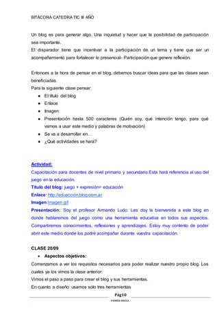 BITÁCORA CATEDRA TIC III AÑO
Pág10
VANESA RACCA
Un blog es para generar algo. Una inquietud y hacer que la posibilidad de participación
sea importante.
El disparador tiene que incentivar a la participación de un tema y tiene que ser un
acompañamiento para fortalecer lo presencial- Participación que genere reflexión.
Entonces a la hora de pensar en el blog, debemos buscar ideas para que las clases sean
beneficiadas.
Para la siguiente clase pensar:
● El título del blog
● Enlace
● Imagen
● Presentación hasta 500 caracteres (Quién soy, qué intención tengo, para qué
vamos a usar este medio y palabras de motivación)
● Se va a desarrollar en…
● ¿Qué actividades se hará?
Actividad:
Capacitación para docentes de nivel primario y secundario.Esta hará referencia al uso del
juego en la educación.
Título del blog: juego + expresión= educación
Enlace: http://eduacción.blog.com.ar
Imagen:imagen gif
Presentación: Soy el profesor Armando Ludo. Les doy la bienvenida a este blog en
donde hablaremos del juego como una herramienta educativa en todos sus aspectos.
Compartiremos conocimientos, reflexiones y aprendizajes. Estoy muy contento de poder
abrir este medio donde los podré acompañar durante vuestra capacitación.
CLASE 20/09
 Aspectos objetivos:
Comenzamos a ver los requisitos necesarios para poder realizar nuestro propio blog. Los
cuales ya los vimos la clase anterior.
Vimos el paso a paso para crear el blog y sus herramientas.
En cuanto a diseño: usamos solo tres herramientas
 