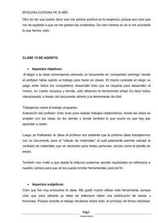 BITÁCORA CATEDRA TIC III AÑO
Pág3
VANESA RACCA
Otra de las que puedo decir que me parece positiva es la exigencia, porque eso creo que
me ha ayudado a que se me graben los contenidos. De otro manera no se si me acordaría
lo que hemos visto.
CLASE 15 DE AGOSTO.
 Aspectos objetivos:
Al llegar a la clase comenzamos abriendo un documento en “compartido conmigo” donde
el profesor había subido un trabajo para hacer en clases. El mismo consistía en elegir un
juego entre todos los compañeros desarrollar todo que se requería para desarrollar el
mismo, en cuanto recursos y demás, sólo utilizando la herramienta virtual. Es decir todos
interactuando a través del documento abierto y la herramienta de chat.
Trabajamos sobre el trabajo propuesto.
Aclaración del profesor: Esto sirve para realizar trabajos colaborativos, donde las ideas se
amplían con las ideas de los demás y donde también lo que ocurre es que hay que
aprender a ceder.
Luego ya finalizando la clase el profesor nos adelanta que la próxima clase trabajaremos
con un documento para el “cálculo de materiales” el cual justamente permite calcular la
cantidad de materiales que se necesitan para tantas personas, ect.(es como la planilla de
excel).
También nos invitó a que desde la bitácora podamos aportar inquietudes en referencia a
nuestra carrera para que el nos pueda brindar herramientas para tal fin.
 Aspectos subjetivos:
Creo que fue muy productiva la clase. Me gustó mucho utilizar esta herramienta, aunque
creo que para utilizarla ya debe de antemano haber una distribución de tareas y
funciones. Porque durante el trabajo hacíamos todos todo, al principio de forma individual,
 