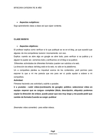 BITÁCORA CATEDRA TIC III AÑO
Pág8
VANESA RACCA
 Aspectos subjetivos:
Sigo aprendiendo clase a clase así que súper contenta.
CLASE 06/09/16
 Aspectos objetivos:
El profesor explica como verificar si lo que publiqué se ve en el blog, ya que sucedió que
algunas de mis compañeras tuvieron inconveniente con eso.
Explica: cuando se abre algo en google se abre todo, para verificar si se publica y si
alguien lo puede ver, cerramos todo y verificamos en el blog si se publicó.
Diferentes actividades de diferentes formatos pueden ser subidos a la web.
La dirección de enlace del blog está en la web, no sólo en la plataforma.
Un a compañera plantea su inquietud acerca de los contenidos, pedí permiso para
exponer lo que a mi me parecía que era para ver si podía ayudar a aclarar a mi
compañera.
Actividad:
Filmarse haciendo una actividad y subirla a youtube.
ir a youtube - subir video-(contraseña de google)- público- seleccionar video en
equipo- esperar que se cargue- completar (titulo, descripción, etiqueta)- podemos
copiar la dirección de enlace. puede pasar que sea muy largo y me puede pedir que
cambie de formato.Cuando se cargó- publicar
(freemake video converter)- para editar videos.
 