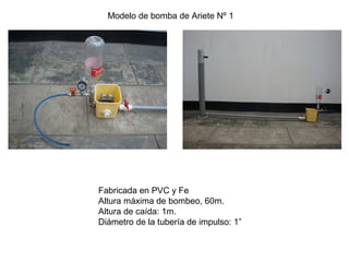 Modelo de bomba de Ariete Nº 1
Fabricada en PVC y Fe
Altura máxima de bombeo, 60m.
Altura de caída: 1m.
Diámetro de la tubería de impulso: 1”
 