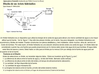 Agua para el mundo (traducido por Pablo Cavero La Rosa)
Diseño de un Ariete hidráulico
Nota Técnica N º RWS.4.D.5
Un Ariete hidráulico es un dispositivo que utiliza la energía de la caída de agua para elevar una menor cantidad de agua a una mayor
altitud que la fuente. Ver la figura 1. Hay sólo dos piezas móviles, por lo tanto, hay poco desgaste. Los Arietes hidráulicos son
económicos y fáciles de instalar. Pueden construirse con planos detallados y, bien instalados darán muchos años de servicio sin
Costo de bombeo. Por esta razón, el Ariete hidráulico es una solución atractiva donde existe una caída de agua. Un Ariete debe ser
considerado cuando hay una fuente que puede proporcionar por lo menos siete veces más agua de la que bombea. El agua debe
estar libre de basura y arena. Debe haber un sitio para el Ariete por lo menos 0.5m por debajo de la fuente de agua para ser
el superior al de la fuente.
Factores en el Diseño
Antes de seleccionar un Ariete, se necesitan algunos datos. Estos se muestran en la Figura 1 y son:
1. La diferencia de altura entre la fuente de agua y el sitio del Ariete (llamado caída vertical).
2. La diferencia de altura entre el sitio del ariete y el tanque de almacenamiento (elevación).
3. La cantidad de flujo disponible de la fuente.
4. La cantidad de agua necesaria (Q)
5. La longitud de tubería entre la fuente y el sitio del ariete (tubería motriz).
6. La longitud de tubería entre el Ariete y el lugar de almacenamiento (Tubería de bombeo)
 