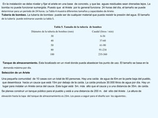 En la instalación se debe nivelar y fijar el ariete en una base de concreto, y que las aguas residuales sean drenadas lejos. La
bomba no puede funcionar sumergida. Puesto que el Ariete por lo general funciona 24 horas del día, el tamaño se puede
determinar para un período de 24 horas. La Tabla 4 muestra diferentes tamaños y capacidades de Ariete.
Tubería de bombeo. La tubería de bombeo puede ser de cualquier material que pueda resistir la presión del agua. El tamaño
de la tubería puede estimarse usando La tabla 5.
Tabla 5. Tamaño de la tubería de bombeo
Diámetro de la tubería de bombeo (mm) Caudal (litros / min)
30 6-36
40 37-60
50 61-90
80 91-234
100 235-360
Tanque de almacenamiento. Esta localizado en un nivel donde pueda abastecer los punto de uso. El tamaño se basa en la
demanda máxima por día.
Selección de un Ariete
Una pequeña comunidad de 10 casas con un total de 60 personas. Hay una caída de agua de l0m.en la parte baja del pueblo,
que desemboca hacia un cauce que está 15m por debajo de la caída. La caída produce 30.000 litros de agua por día. Hay un
lugar para instalar un Ariete cerca del cauce. Este lugar está 5m. más alto que el cauce y a una distancia de 35m. de caída.
Se planea construir un tanque público para el pueblo y está a una distancia de 200 m. del sitio del Ariete . La altura de
elevación hasta la tapa del tanque de almacenamiento es 23m. Los pasos a seguir para el diseño son los siguientes:.
 