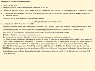 Identificar los factores de diseño necesarios:
1. Caída es vertical 10m.
2. La elevación hasta la tapa de almacenaje del tanque es de23m.
3. Cantidad de flujo disponible es igual a 30000 litros /día, dividido por 1440 minutos por día (30000/1440) = 20,8 litros por minuto.
4. La cantidad de agua necesaria (asumir 40 litros por día por persona) y como máximo uso es 60 personas x 40 litros por día
= 2.400 litros por día.
2400/1440 = 1,66 litros por minuto (use 2 litros por minuto)
5. La longitud de la tubería motriz es de 35m.
6. La longitud de la tubería de bombeo es de 200m.
Los datos anteriores sirven para dimensionar el sistema. Usar La Tabla 1, para una caída de 10m y una elevación de 80m,
solo 117 litros pueden ser bombeados al día por cada litro por minuto suministrado. Puesto que se necesitan 2400
litros por día, el número de litros por minuto necesarios pueden encontrarse dividiendo 2400 por 117:
2400/117 = 20,5 litros por minuto el suministro necesario.
Del ítem 3 arriba, el suministro disponible es de 20,8 litros por minuto, por lo que la fuente es suficiente.
La Tabla 3 puede usarse para seleccionar el tamaño de Ariete. El volumen del agua o el suministro es 20,5 litros por minuto.
De la Tabla 4, el Ariete N º 2 requiere de 12 a 25 litros por minuto, el A No. 2 puede elevar el agua a una altura máxima de
150 metros de acuerdo con la Tabla 4. Es lo adecuado ya que la tapa del tanque está a 23 m. Por lo tanto, se elige un Ariete N º 2 .
La Tabla 3 muestra que para un Ariete N º 2 el diámetro de la tubería es de 38mm. La Tabla 2 indica que la mínimo y
máximalongitud para una tubería de 40mm (el tamaño aprox. 38mm) es de 6m-40m. Puesto que la caída está a 35m de distancia, la
longitud es correcta. La Tabla 5 se puede utilizar para seleccionar una tubería de 30 mm de diámetro que suministra 20,5
litros por minuto.
 