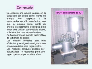 Se observa una amplia ventaja en la
utilización del ariete como fuente de
energía con respecto a la
motobomba, no sólo económica, sino
que su empleo como fuente de
energía es netamente ecológica al no
tener que utilizar combustible diesel,
ni lubricantes para su combustión.
Se ha realizado el modelo matemático
de la bomba de ariete.
Los nuevos modelos son mas
eficientes y se sigue investigando con
otros materiales para bajar costos.
Los modelos antiguos pueden ser
actualizados y reparados para que
sigan operando por muchos años.
Comentario
BAH4 con cámara de 12”
 