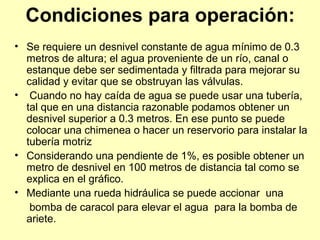 Condiciones para operación:
• Se requiere un desnivel constante de agua mínimo de 0.3
metros de altura; el agua proveniente de un río, canal o
estanque debe ser sedimentada y filtrada para mejorar su
calidad y evitar que se obstruyan las válvulas.
• Cuando no hay caída de agua se puede usar una tubería,
tal que en una distancia razonable podamos obtener un
desnivel superior a 0.3 metros. En ese punto se puede
colocar una chimenea o hacer un reservorio para instalar la
tubería motriz
• Considerando una pendiente de 1%, es posible obtener un
metro de desnivel en 100 metros de distancia tal como se
explica en el gráfico.
• Mediante una rueda hidráulica se puede accionar una
bomba de caracol para elevar el agua para la bomba de
ariete.
 