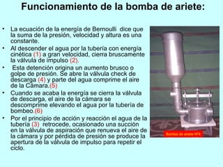Funcionamiento de la bomba de ariete:
• La ecuación de la energía de Bernoulli dice que
la suma de la presión, velocidad y altura es una
constante.
• Al descender el agua por la tubería con energía
cinética (1) a gran velocidad, cierra bruscamente
la válvula de impulso (2).
• Esta detención origina un aumento brusco o
golpe de presión. Se abre la válvula check de
descarga (4) y parte del agua comprime el aire
de la Cámara.(5)
• Cuando se acaba la energía se cierra la válvula
de descarga, el aire de la cámara se
descomprime elevando el agua por la tubería de
bombeo.(6)
• Por el principio de acción y reacción el agua de la
tubería (3) retrocede, ocasionado una succión
en la válvula de aspiración que renueva el aire de
la cámara y por pérdida de presión se produce la
apertura de la válvula de impulso para repetir el
ciclo.
Bomba de ariete Nº4
 