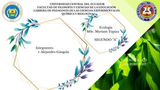 UNIVERSIDAD CENTRAL DEL ECUADOR
FACULTAD DE FILOSOFÍA Y CIENCIAS DE LA EDUCACIÓN
CARRERA DE PEDAGOGÍA DE LAS CIENCIAS EXPERIMENTALES
QUÍMICA Y BIOLOGÍA
Alejandro Gángula


Ecología
MSc. Myriam Tupiza


SEGUNDO “A”  


Integrantes:
CURSO: 2A - QB  
Año:2022-2022 
 