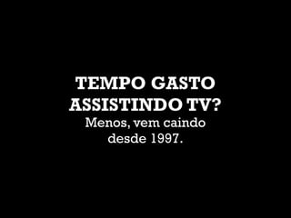 TEMPO GASTO
ASSISTINDO TV?
Menos, vem caindo
desde 1997.
 