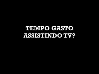 TEMPO GASTO
ASSISTINDO TV?
 