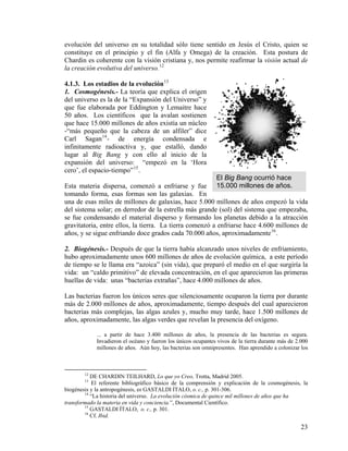 evolución del universo en su totalidad sólo tiene sentido en Jesús el Cristo, quien se
constituye en el principio y el fin (Alfa y Omega) de la creación. Esta postura de
Chardin es coherente con la visión cristiana y, nos permite reafirmar la visión actual de
la creación evolutiva del universo.12
El Big Bang ocurrió hace
15.000 millones de años.
4.1.3. Los estadios de la evolución13
1. Cosmogénesis.- La teoría que explica el origen
del universo es la de la “Expansión del Universo” y
que fue elaborada por Eddington y Lemaitre hace
50 años. Los científicos que la avalan sostienen
que hace 15.000 millones de años existía un núcleo
-“más pequeño que la cabeza de un alfiler” dice
Carl Sagan14
- de energía condensada e
infinitamente radioactiva y, que estalló, dando
lugar al Big Bang y con ello al inicio de la
expansión del universo: “empezó en la ‘Hora
cero’, el espacio-tiempo”15
.
Esta materia dispersa, comenzó a enfriarse y fue
tomando forma, esas formas son las galaxias. En
una de esas miles de millones de galaxias, hace 5.000 millones de años empezó la vida
del sistema solar; en derredor de la estrella más grande (sol) del sistema que empezaba,
se fue condensando el material disperso y formando los planetas debido a la atracción
gravitatoria, entre ellos, la tierra. La tierra comenzó a enfriarse hace 4.600 millones de
años, y se sigue enfriando doce grados cada 70.000 años, aproximadamente16
.
2. Biogénesis.- Después de que la tierra había alcanzado unos niveles de enfriamiento,
hubo aproximadamente unos 600 millones de años de evolución química, a este período
de tiempo se le llama era “azoica” (sin vida), que preparó el medio en el que surgiría la
vida: un “caldo primitivo” de elevada concentración, en el que aparecieron las primeras
huellas de vida: unas “bacterias extrañas”, hace 4.000 millones de años.
Las bacterias fueron los únicos seres que silenciosamente ocuparon la tierra por durante
más de 2.000 millones de años, aproximadamente, tiempo después del cual aparecieron
bacterias más complejas, las algas azules y, mucho muy tarde, hace 1.500 millones de
años, aproximadamente, las algas verdes que revelan la presencia del oxígeno.
... a partir de hace 3.400 millones de años, la presencia de las bacterias es segura.
Invadieron el océano y fueron los únicos ocupantes vivos de la tierra durante más de 2.000
millones de años. Aún hoy, las bacterias son omnipresentes. Han aprendido a colonizar los
12
DE CHARDIN TEILHARD, Lo que yo Creo, Trotta, Madrid 2005.
13
El referente bibliográfico básico de la comprensión y explicación de la cosmogénesis, la
biogénesis y la antropogénesis, es GASTALDI ÍTALO, o. c., p. 301-306.
14
“La historia del universo. La evolución cósmica de quince mil millones de años que ha
transformado la materia en vida y conciencia.”, Documental Científico.
15
GASTALDI ÍTALO, o. c., p. 301.
16
Cf. Ibid.
23
 