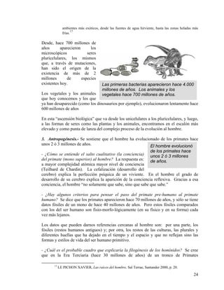 ambientes más exóticos, desde las fuentes de agua hirviente, hasta las zonas heladas más
frías.
17
Las primeras bacterias aparecieron hace 4.000
millones de años. Los animales y los
vegetales hace 700 millones de años.
Desde, hace 700 millones de
años aparecieron los
microscópicos seres
pluricelulares, los mismos
que, a través de mutaciones,
han sido el origen de la
existencia de más de 2
millones de especies
existentes hoy.
Los vegetales y los animales
que hoy conocemos y los que
ya han desaparecido (como los dinosaurios por ejemplo), evolucionaron lentamente hace
600 millones de años
En esta “ascensión biológica” que va desde los unicelulares a los pluricelulares, y luego,
a las formas de seres como las plantas y los animales, encontramos en el escalón más
elevado y como punta de lanza del complejo proceso de la evolución al hombre.
El hombre evolucionó
de los primates hace
unos 2 ó 3 millones
de años.
3. Antropogénesis.- Se sostiene que el hombre ha evolucionado de los primates hace
unos 2 ó 3 millones de años.
- ¿Cómo se entiende el salto cualitativo (la conciencia)
del primate (mono superior) al hombre? La respuesta es:
a mayor complejidad atómica mayor nivel de conciencia
(Teilhard de Chardin). La cefalización (desarrollo del
cerebro) explica la perfección psíquica de un viviente. En el hombre el grado de
desarrollo de su cerebro explica la aparición de la conciencia reflexiva. Gracias a esa
conciencia, el hombre “no solamente que sabe, sino que sabe que sabe.”
- ¿Hay algunos criterios para pensar el paso del primate pre-humano al primate
humano? Se dice que los primates aparecieron hace 70 millones de años, y sólo se tiene
datos fósiles de un mono de hace 40 millones de años. Pero estos fósiles comparados
con los del ser humano son fisio-morfo-lógicamente (en su físico y en su forma) cada
vez más lejanos.
Los datos que pueden darnos referencias cercanas al hombre son: por una parte, los
fósiles (restos humanos antiguos) y; por otra, los restos de las culturas, las plurales y
diferentes huellas que ha dejado en el tiempo y el espacio y que no reflejan sino las
formas y estilos de vida del ser humano primitivo.
- ¿Cuál es el probable cuadro que explicaría la filogénesis de los homínidos? Se cree
que en la Era Terciaria (hace 30 millones de años) de un tronco de Primates
17
LE PICHON XAVIER, Las raíces del hombre, Sal Terrae, Santander 2000, p. 20.
24
 