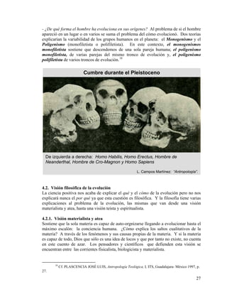- ¿De qué forma el hombre ha evoluciona en sus orígenes? Al problema de si el hombre
apareció en un lugar o en varios se suma el problema del cómo evolucionó. Dos teorías
explicarían la variabilidad de los grupos humanos en el planeta: el Monogenismo y el
Poligenismo (monofiletista o polifiletista). En este contexto, el monogenismos
monofiletista sostiene que descendemos de una sola pareja humana; el poligenismo
monofiletista, de varias parejas del mismo tronco de evolución y, el poligenismo
polifiletista de varios troncos de evolución.18
De izquierda a derecha: Homo Habilis, Homo Erectus, Hombre de
Neanderthal, Hombre de Cro-Magnon y Homo Sapiens
L. Campos Martínez: “Antro
Cumbre durante el Pleistoceno
pología”.
4.2. Visión filosófica de la evolución
La ciencia positiva nos acaba de explicar el qué y el cómo de la evolución pero no nos
explicará nunca el por qué ya que esta cuestión es filosófica. Y la filosofía tiene varias
explicaciones al problema de la evolución, las mismas que van desde una visión
materialista y atea, hasta una visión teísta y espiritualista.
4.2.1. Visión materialista y atea
Sostiene que la sola materia es capaz de auto-orgnizarse llegando a evolucionar hasta el
máximo escalón: la conciencia humana. ¿Cómo explica los saltos cualitativos de la
materia? A través de los fenómenos y sus causas propias de la materia. Y si la materia
es capaz de todo, Dios que sólo es una idea de locos y que por tanto no existe, no cuenta
en este cuento de azar. Los pensadores y científicos que defienden esta visión se
encuentran entre las corrientes fisicalista, biologicista y materialista.
18
Cf. PLASCENCIA JOSÉ LUIS, Antropología Teológica, I, ITS, Guadalajara- México 1997, p.
27.
27
 