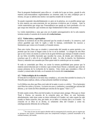 Pero la pregunta fundamental, para ellos es: si nadie da lo que no tiene, ¿puede la sola
materia auto-trascenderse organizándose en sistemas cada vez más complejos por sí
misma, sin que se admita una mente o un espíritu creador de la misma?
Se puede responder descabelladamente sí, pero en la práctica, no es posible pensar que
la sola materia sea auto-conciente de sus procesos evolutivos por sí misma. Ante la
visión materialista que niega una Trascendencia nos queda un vacío profundo a la vez
que surge una intuición que reclama ese algo fundamental le falta a esta postura.
La visión materialista y atea que cree en el poder autoorganizativo de la sola materia
termina siendo el sustento de la teoría del evolucionismo.
4.2.2. Visión teísta y espiritualista
Sostiene la existencia de un Dios personal que ha creado el mundo y lo conserva, cual
celoso guardián que todo lo vigila y todo lo maneja, controlando los sucesos y
fenómenos que vemos en el mundo y el mundo mismo.
Para esta visión, Dios que es creador y conservador del mundo es quien permite o no
permite que las cosas se hagan como se las ve en la realidad. La imagen de este Dios
que se nos viene a la mente es como la de un gran titiritero que maneja el mundo a través
de sus hilos invisibles haciendo que sucedan las cosas, de donde, por inferencia, se
concluye que él y sólo él es el culpable de todo: la vida, la muerte, los fenómenos
físicos y naturales son causados por Dios quien todo lo controla por ser su creador.
Si todo es controlado por Dios, no existe la remota posibilidad para pensar que la
materia autoevolucione por sí misma o que existan leyes físicas y naturales que sean las
causas primeras de la evolución de la materia. Esta visión que considera a Dios el
creador y conservador de todo, es el sustento de la teoría del creacionismo.
4.3. Visión teológica de la evolución
El tema de la evolución es un tema muy complejo y, así como han asistido la ciencia y la
filosofía para explicar, ahora, se hace presente también la teología.
La fe bíblica nos dice que Dios creó todo de la nada (creatio ex nihilo): “En el principio
creó Dios los cielos y la tierra. La tierra era caos y confusión y oscuridad por encima del
abismo, y un viento de Dios aleteaba por encima de las aguas.” Gén 1,1-219
.
Si todo cuanto existe, Dios creó de la nada y lo creó por amor, porque Dios que es Amar
Total y Eterno, no necesita de la creación para ser Dios; en este horizonte,
absolutamente, todo tiene como su único referente al Creador, así, todo cuanto ha sido
creado se llama creación, ésta, por tanto, no se debe a sí misma sino a su Creador. La
creación no es Dios ni es divina, es solamente obra del Creador y como tal,
ontológicamente diferente de su Hacedor.
19
No viene al caso en este espacio abordar toda la cosmogonía de la creación, pero se sugiere que
se promueva una lectura y hermenéutica para una comprensión teológica y pastoral encarnados en la
realidad humana y del mundo.
28
 