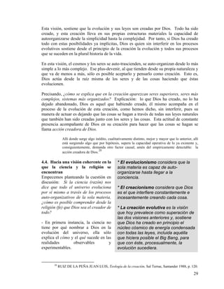 Esta visión, sostiene que la evolución y sus leyes son creadas por Dios. Todo ha sido
creado, y esta creación lleva en sus propias estructuras materiales la capacidad de
autoorganizarse desde la simplicidad hasta la complejidad. Por tanto, si Dios ha creado
todo con estas posibilidades ya implícitas, Dios es quien sin interferir en los procesos
evolutivos sostiene desde el principio de la creación la evolución y todos sus procesos
que se suceden en la plural historia de la vida.
En esta visión, el cosmos y los seres se auto-trascienden, se auto-organizan desde lo más
simple a lo más complejo. Ese plus-devenir, al que tienden desde su propia naturaleza y
que va de menos a más, sólo es posible aceptarlo y pensarlo como creación. Esto es,
Dios actúa desde la raíz misma de los seres y de las cosas haciendo que éstas
evolucionen.
Precisando, ¿cómo se explica que en la creación aparezcan seres superiores, seres más
complejos, sistemas más organizados? Explicación: lo que Dios ha creado, no lo ha
dejado abandonado, Dios es aquel que habiendo creado, él mismo acompaña en el
proceso de la evolución de esta creación, como hemos dicho, sin interferir, pues su
manera de actuar es dejando que las cosas se hagan a través de todas sus leyes naturales
que también han sido creadas junto con los seres y las cosas. Esta actitud de constante
presencia acompañante de Dios en su creación para hacer que las cosas se hagan se
llama acción creadora de Dios.
Allí donde surge algo inédito, cualitativamente distinto, mejor y mayor que lo anterior, allí
está surgiendo algo que por hipótesis, supera la capacidad operativa de lo ya existente y,
consiguientemente, demanda otro factor causal, amén del empíricamente detectable: la
acción creadora de Dios.
20
* El evolucionismo considera que la
sola materia es capaz de auto-
organizarse hasta llegar a la
conciencia.
* El creacionismo considera que Dios
es el que interfiere constantemente e
incesantemente creando cada cosa.
* La creación evolutiva es la visión
que hoy prevalece como superación de
las dos visiones anteriores y, sostiene
que Dios ha creado en principio el
núcleo cósmico de energía condensada
con todas las leyes, incluida aquélla
que hiciera posible el Big Bang, para
que con éste, procesualmente, la
evolución sucediera.
4.4. Hacia una visión coherente en la
que la ciencia y la religión se
encuentran
Empecemos planteando la cuestión en
discusión: Si la ciencia (razón) nos
dice que todo el universo evoluciona
por sí mismo a través de los procesos
auto-organizativos de la sola materia,
¿cómo es posible comprender desde la
religión (fe) que Dios sea el creador de
todo?
- En primera instancia, la ciencia no
tiene por qué nombrar a Dios en la
evolución del universo, ella sólo
explica el cómo y el qué sucede en las
realidades observables y
experimentables.
20
RUIZ DE LA PEÑA JUAN LUIS, Teología de la creación, Sal Terrae, Santander 1988, p. 120.
29
 