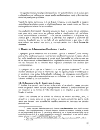 - En segunda instancia, la religión tampoco tiene por qué enfrentarse con la ciencia para
explicar el por qué y el para qué sucede aquello que la ciencia no puede ni debe explicar
desde sus paradigmas y métodos.
Cuando la ciencia explica que todo se da por evolución, no está negando la creación
sostenida por la religión; cuando la religión explica que todo ha sido creado por Dios, no
está negando que la creación no evolucione.
En conclusión, fe (religión) y la razón (ciencia) no dicen lo mismo ni son sinónimos,
cada quien opera en su campo, sin embargo, ambas se complementan, así, concluimos:
existe una creación que evoluciona21
. <<La creación evoluciona>>, es la postura, hoy,
asumida por la mayoría de científicos y creyentes para explicar la evolución del
universo, desechando así, por un lado, el sólo evolucionismo y, por otro, el sólo
creacionismo para sostener una tercera y coherente postura que es la de la creación
evolutiva.
5. El recorrido de la pregunta del hombre por el hombre
La pregunta que el hombre se hace a sí mismo: ¿qué es el hombre?22
, nace con él y
junto a él ha tenido que hacer un recorrido tanto en el tiempo como en el espacio y hasta
hoy no ha logrado una respuesta que le impida seguir buscándola, sin embargo, cada una
de las respuestas que ha ido elaborando han surgido indistintamente de su confrontación
con las realidades de su contorno, tales respuestas ciertamente son distintas pero
complementarias.
“La pregunta de <<¿qué es el hombre?>> es una pregunta corporativa”23
, es una
cuestión referencial que se da en referencia a algo o a alguien, porque el hombre que no
es una isla ni existe aislado de las plurales realidades. Así entonces es cómo el hombre
ha buscado comprenderse comparándose con tres realidades: a).- con el animal; b).- con
los otros hombres y; c).- con los dioses.
5.1. De la comparación del hombre con el animal
El hombre tiene para sí, entre los seres referenciales a los animales, conoce que éstos
tienen sus propias formas de vida, su propio medio ambiente y; conoce asimismo que
sus reacciones y sus formas de vida están ligadas a sus impulsos y que éstos están
ligados al instinto.
Frente a esta realidad, el ser humano se reconoce en abismal desventaja, pues, se
descubre a sí mismo como un ser que no tiene un medio ambiente fijo que le pueda
servir para siempre y con seguridad de guarida y, como un ser que carece de instintos
desarrollados.
21
“Ambos conceptos deben integrarse en la fórmula ‘creación evolutiva’, suyo significado es el
siguiente: ‘Dios crea incesantemente el universo dinámico, legislado, de naturaleza evolutiva, un mundo
en que lo uno procede de lo otro. Y ese universo, así como es, con su tiempo, con su actividad, con su
evolución depende de él, de su acción in-espacial y a-temporal (= trascendente); lo cual equivale a decir
que ese universo es creado.”: GASTALDI ÍTALO, o. c., p. 320.
22
Aquí seguimos a MOLTMANN JÜRGEN, El hombre, Sígueme, Salamanca 19864
, p. 15-33.
23
Ibid., p. 19.
30
 